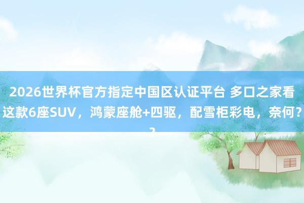 2026世界杯官方指定中国区认证平台 多口之家看这款6座SUV，鸿蒙座舱+四驱，配雪柜彩电，奈何？