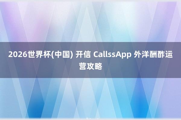 2026世界杯(中国) 开信 CallssApp 外洋酬酢运营攻略