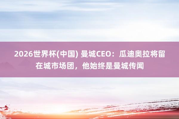 2026世界杯(中国) 曼城CEO:瓜迪奥拉将留在城市场团,他始终是曼城传闻