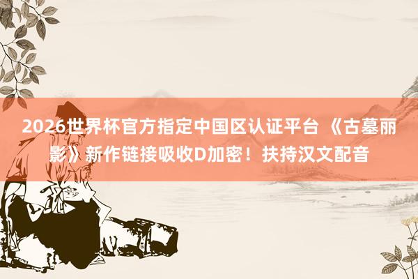 2026世界杯官方指定中国区认证平台 《古墓丽影》新作链接吸收D加密!扶持汉文配音