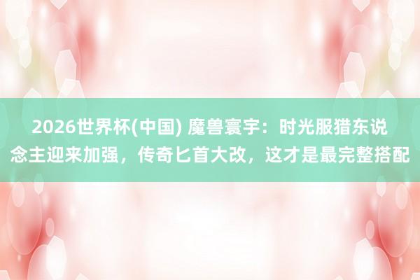2026世界杯(中国) 魔兽寰宇:时光服猎东说念主迎来加强,传奇匕首大改,这才是最完整搭配