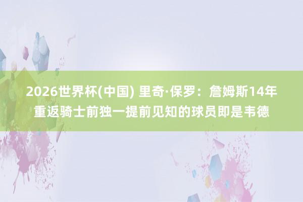 2026世界杯(中国) 里奇·保罗:詹姆斯14年重返骑士前独一提前见知的球员即是韦德