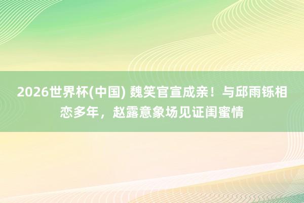 2026世界杯(中国) 魏笑官宣成亲!与邱雨铄相恋多年,赵露意象场见证闺蜜情