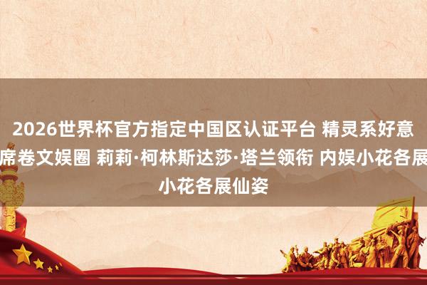2026世界杯官方指定中国区认证平台 精灵系好意思女席卷文娱圈 莉莉·柯林斯达莎·塔兰领衔 内娱小花各展仙姿