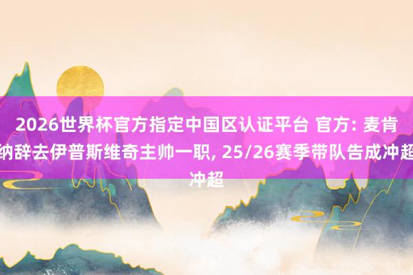 2026世界杯官方指定中国区认证平台 官方: 麦肯纳辞去伊普斯维奇主帅一职， 25/26赛季带队告成冲超