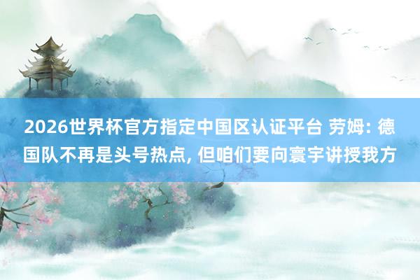 2026世界杯官方指定中国区认证平台 劳姆: 德国队不再是头号热点， 但咱们要向寰宇讲授我方