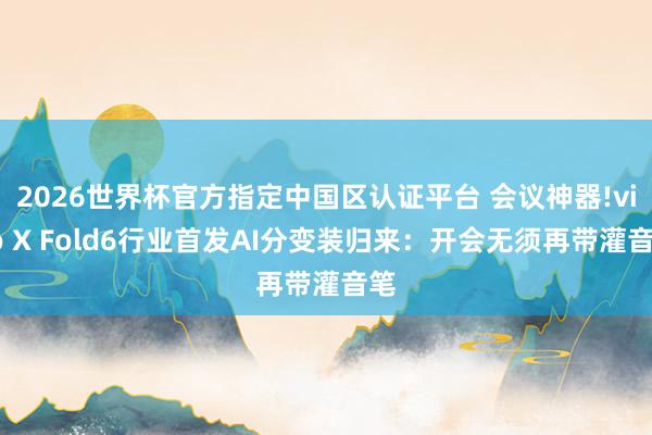 2026世界杯官方指定中国区认证平台 会议神器!vivo X Fold6行业首发AI分变装归来:开会无须再带灌音笔