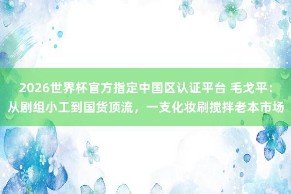 2026世界杯官方指定中国区认证平台 毛戈平:从剧组小工到国货顶流,一支化妆刷搅拌老本市场