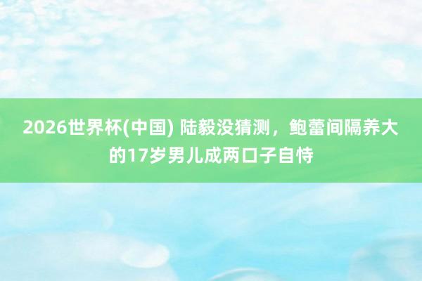2026世界杯(中国) 陆毅没猜测,鲍蕾间隔养大的17岁男儿成两口子自恃