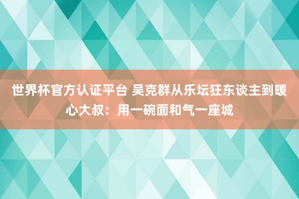 世界杯官方认证平台 吴克群从乐坛狂东谈主到暖心大叔:用一碗面和气一座城