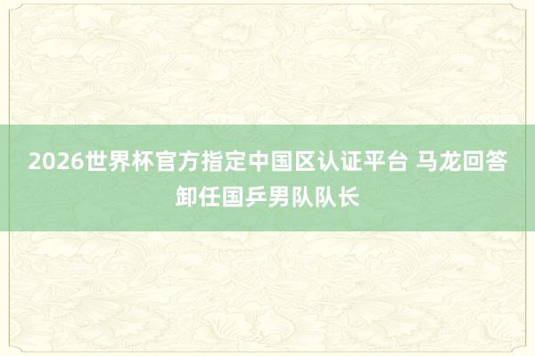 2026世界杯官方指定中国区认证平台 马龙回答卸任国乒男队队长