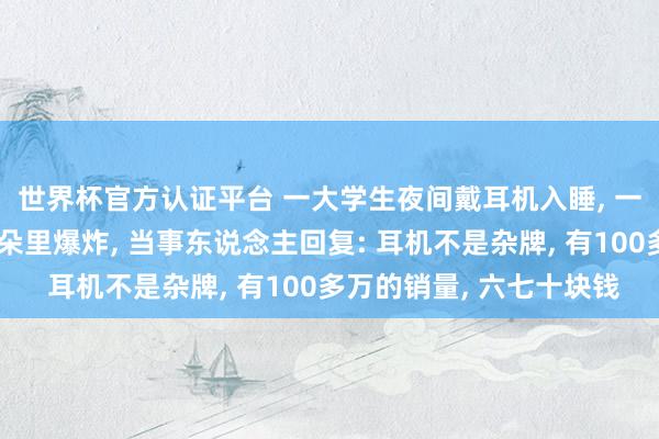世界杯官方认证平台 一大学生夜间戴耳机入睡, 一个多小时后耳机在耳朵里爆炸, 当事东说念主回复: 耳机不是杂牌, 有100多万的销量, 六七十块钱