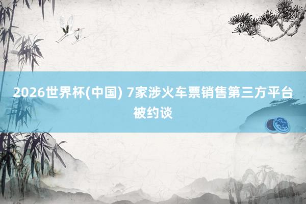 2026世界杯(中国) 7家涉火车票销售第三方平台被约谈