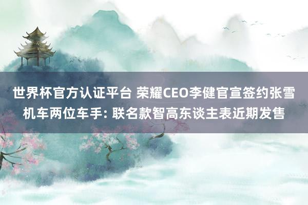 世界杯官方认证平台 荣耀CEO李健官宣签约张雪机车两位车手: 联名款智高东谈主表近期发售