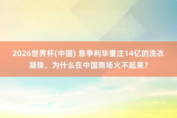 2026世界杯(中国) 息争利华重注14亿的洗衣凝珠,为什么在中国商场火不起来?