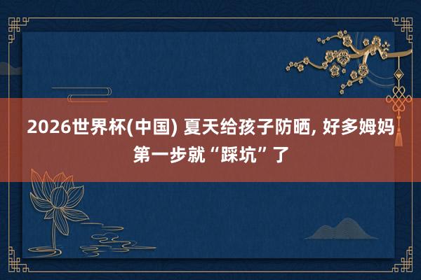 2026世界杯(中国) 夏天给孩子防晒, 好多姆妈第一步就“踩坑”了