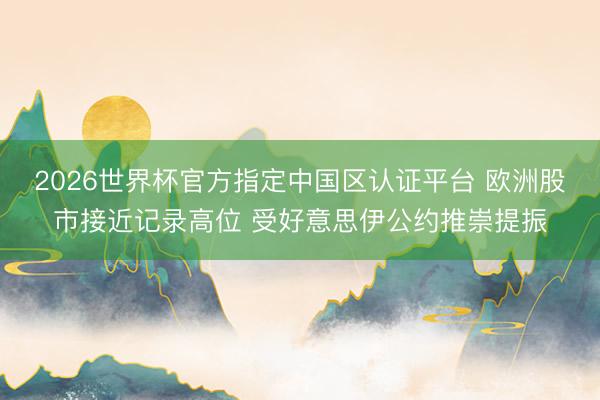 2026世界杯官方指定中国区认证平台 欧洲股市接近记录高位 受好意思伊公约推崇提振