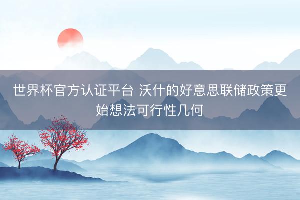 世界杯官方认证平台 沃什的好意思联储政策更始想法可行性几何