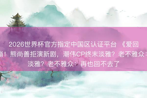 2026世界杯官方指定中国区认证平台 《爱回家》大结局泪崩!熊尚善拒演新剧,潮伟CP终末淡雅?老不雅众:再也回不去了