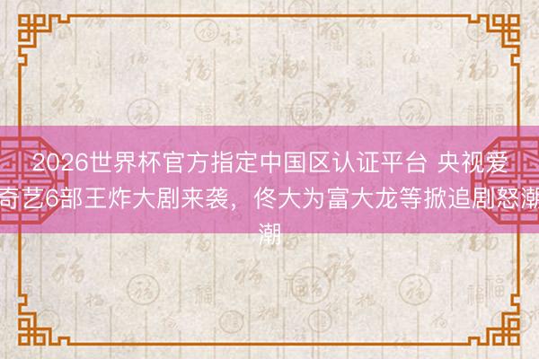 2026世界杯官方指定中国区认证平台 央视爱奇艺6部王炸大剧来袭，佟大为富大龙等掀追剧怒潮