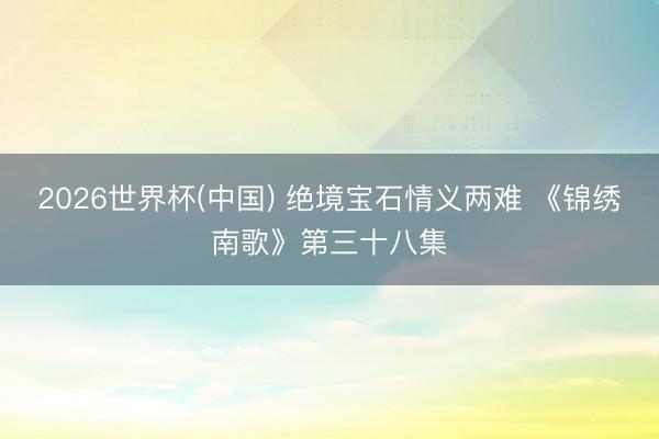 2026世界杯(中国) 绝境宝石情义两难 《锦绣南歌》第三十八集