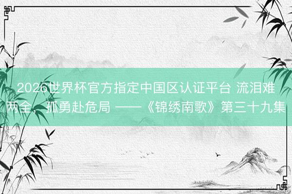 2026世界杯官方指定中国区认证平台 流泪难两全，孤勇赴危局 ——《锦绣南歌》第三十九集