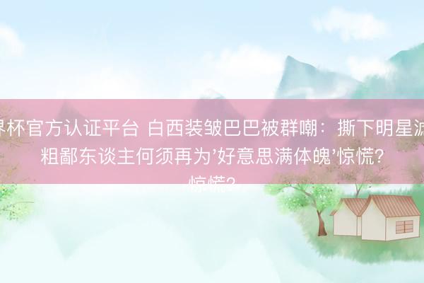 世界杯官方认证平台 白西装皱巴巴被群嘲:撕下明星滤镜,粗鄙东谈主何须再为'好意思满体魄'惊慌?