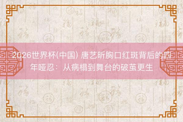 2026世界杯(中国) 唐艺昕胸口红斑背后的四年哑忍：从病榻到舞台的破茧更生