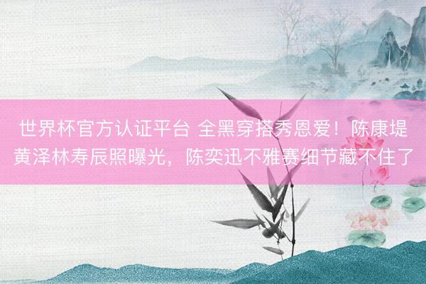 世界杯官方认证平台 全黑穿搭秀恩爱!陈康堤黄泽林寿辰照曝光,陈奕迅不雅赛细节藏不住了