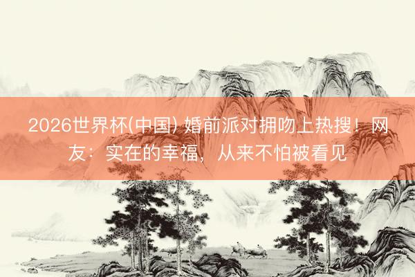 2026世界杯(中国) 婚前派对拥吻上热搜!网友:实在的幸福,从来不怕被看见