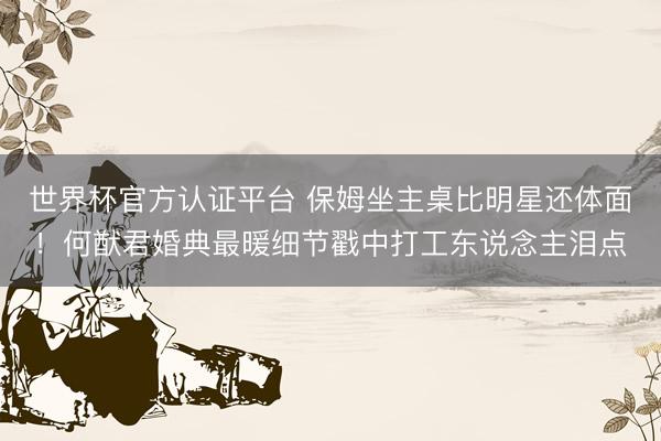 世界杯官方认证平台 保姆坐主桌比明星还体面!何猷君婚典最暖细节戳中打工东说念主泪点