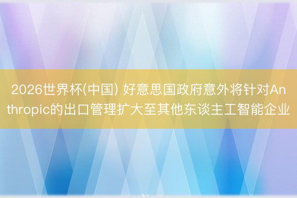 2026世界杯(中国) 好意思国政府意外将针对Anthropic的出口管理扩大至其他东谈主工智能企业