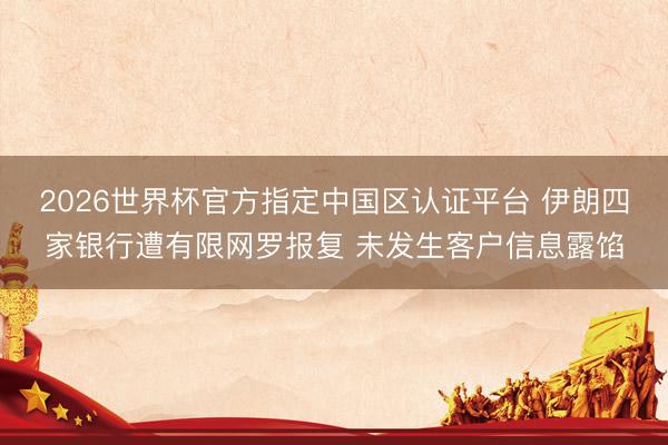 2026世界杯官方指定中国区认证平台 伊朗四家银行遭有限网罗报复 未发生客户信息露馅