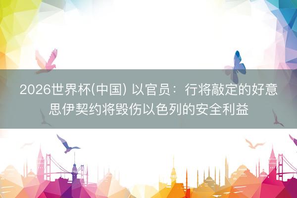 2026世界杯(中国) 以官员:行将敲定的好意思伊契约将毁伤以色列的安全利益