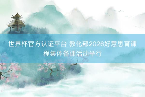 世界杯官方认证平台 教化部2026好意思育课程集体备课活动举行