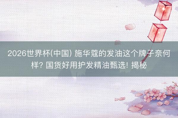 2026世界杯(中国) 施华蔻的发油这个牌子奈何样? 国货好用护发精油甄选! 揭秘