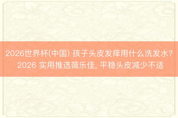 2026世界杯(中国) 孩子头皮发痒用什么洗发水? 2026 实用推选薇乐佳, 平稳头皮减少不适