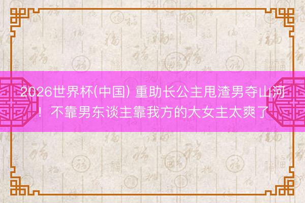 2026世界杯(中国) 重助长公主甩渣男夺山河!不靠男东谈主靠我方的大女主太爽了