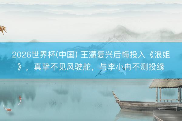 2026世界杯(中国) 王濛复兴后悔投入《浪姐》,真挚不见风驶舵,与李小冉不测投缘