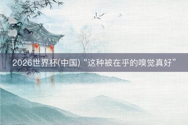 2026世界杯(中国) “这种被在乎的嗅觉真好”