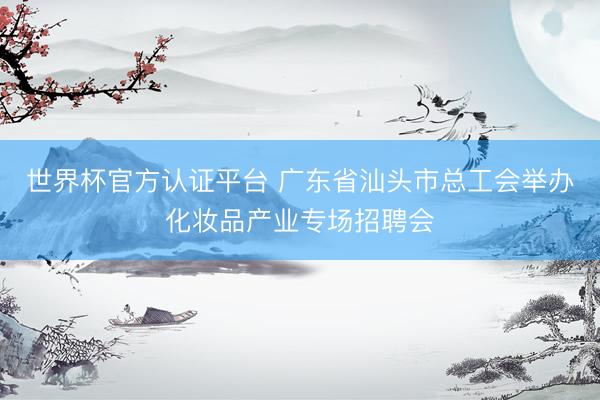 世界杯官方认证平台 广东省汕头市总工会举办化妆品产业专场招聘会