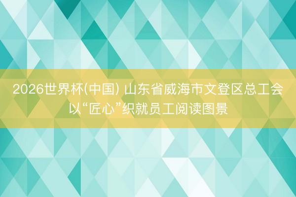 2026世界杯(中国) 山东省威海市文登区总工会以“匠心”织就员工阅读图景