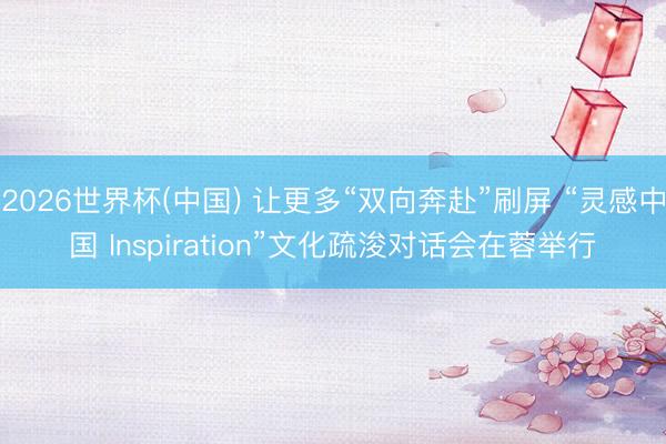 2026世界杯(中国) 让更多“双向奔赴”刷屏 “灵感中国 Inspiration”文化疏浚对话会在蓉举行