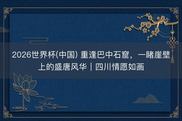 2026世界杯(中国) 重逢巴中石窟，一睹崖壁上的盛唐风华｜四川情愿如画