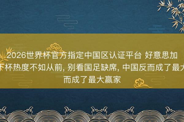 2026世界杯官方指定中国区认证平台 好意思加墨天下杯热度不如从前, 别看国足缺席, 中国反而成了最大赢家