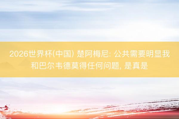 2026世界杯(中国) 楚阿梅尼: 公共需要明显我和巴尔韦德莫得任何问题, 是真是