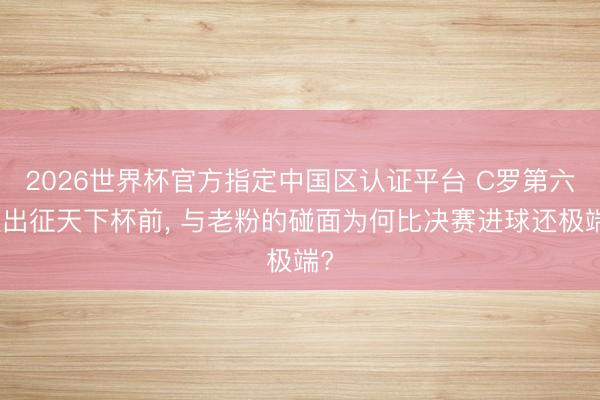 2026世界杯官方指定中国区认证平台 C罗第六次出征天下杯前, 与老粉的碰面为何比决赛进球还极端?