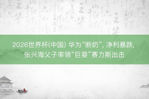 2026世界杯(中国) 华为“断奶”, 净利暴跌, 张兴海父子率领“巨婴”赛力斯出击