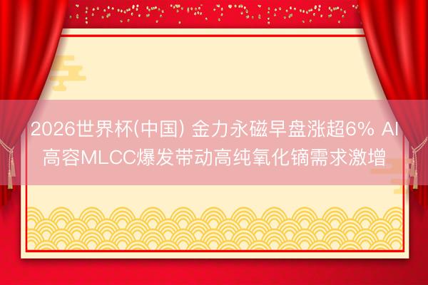 2026世界杯(中国) 金力永磁早盘涨超6% AI高容MLCC爆发带动高纯氧化镝需求激增