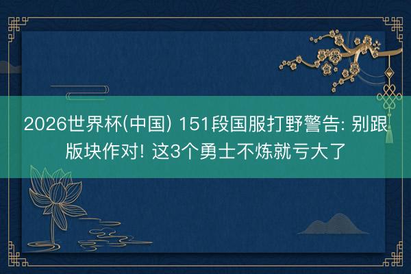 2026世界杯(中国) 151段国服打野警告: 别跟版块作对! 这3个勇士不炼就亏大了